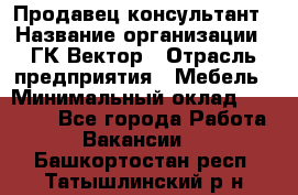 Продавец-консультант › Название организации ­ ГК Вектор › Отрасль предприятия ­ Мебель › Минимальный оклад ­ 15 000 - Все города Работа » Вакансии   . Башкортостан респ.,Татышлинский р-н